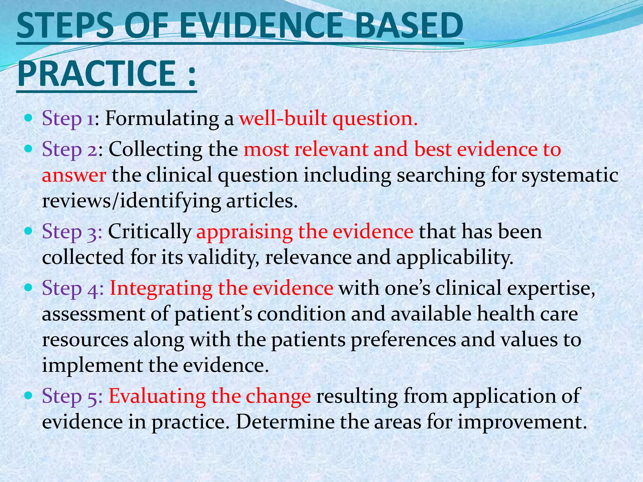 STEPS OF EVIDENCE BASED
PRACTICE :
 Step 1: Formulating a well-built question.
 Step 2: Collecting the most relevant and best evidence to
answer the clinical question including searching for systematic
reviews/identifying articles.
 Step 3: Critically appraising the evidence that has been
collected for its validity, relevance and applicability.
 Step 4: Integrating the evidence with one’s clinical expertise,
assessment of patient’s condition and available health care
resources along with the patients preferences and values to
implement the evidence.
 Step 5: Evaluating the change resulting from application of
evidence in practice. Determine the areas for improvement.
 