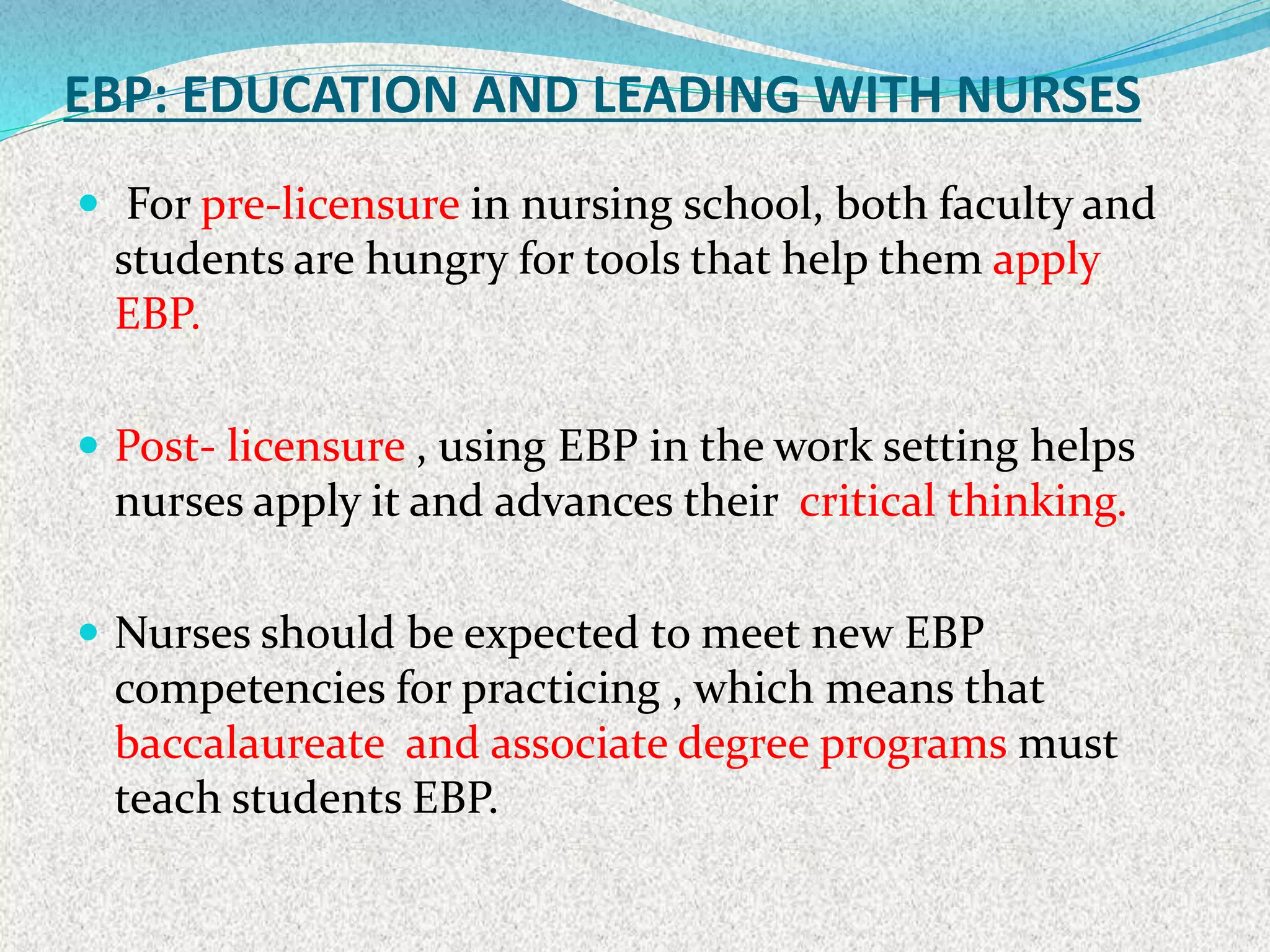 EBP: EDUCATION AND LEADING WITH NURSES
 For pre-licensure in nursing school, both faculty and
students are hungry for tools that help them apply
EBP.
 Post- licensure , using EBP in the work setting helps
nurses apply it and advances their critical thinking.
 Nurses should be expected to meet new EBP
competencies for practicing , which means that
baccalaureate and associate degree programs must
teach students EBP.
 