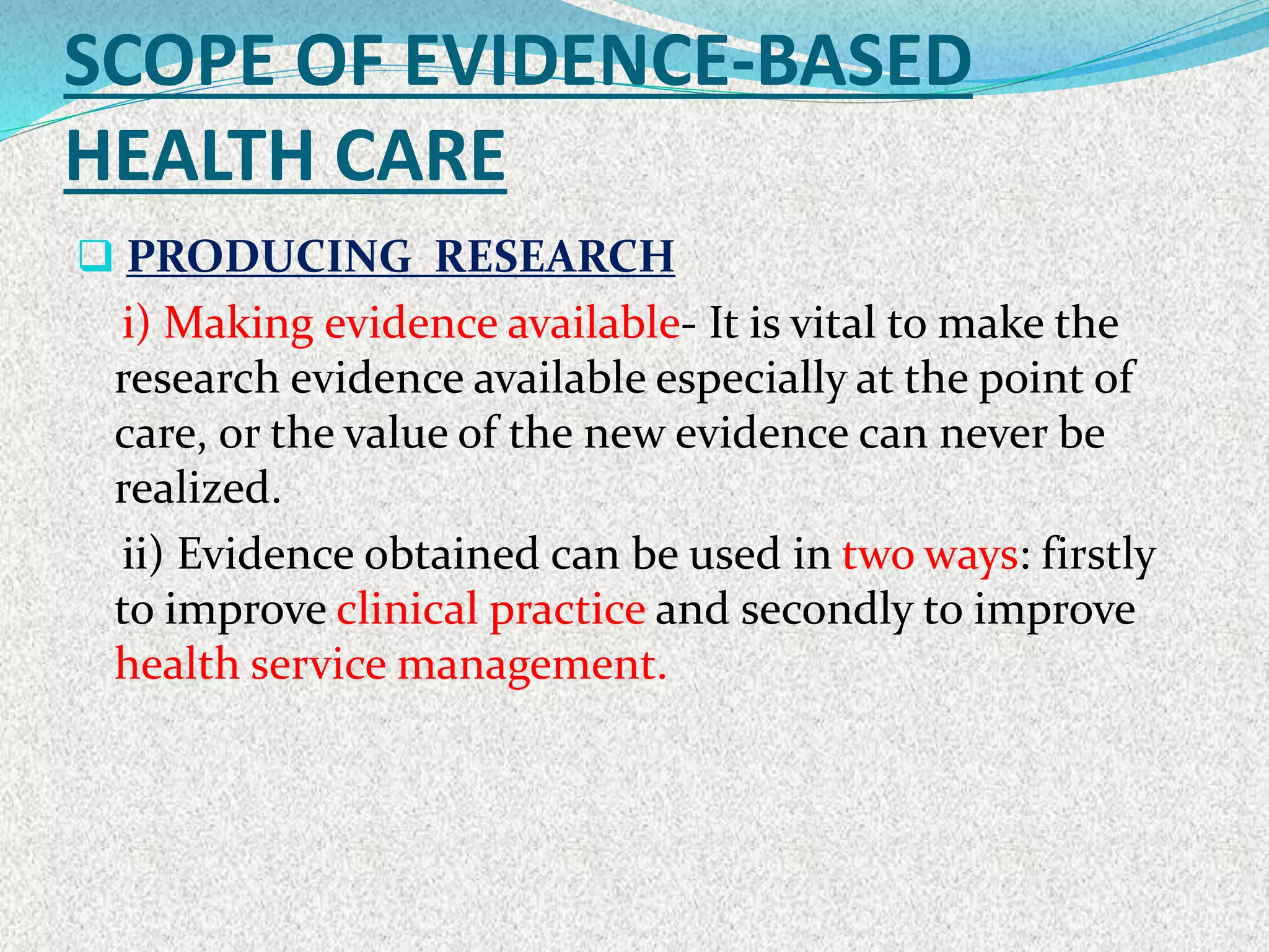 SCOPE OF EVIDENCE-BASED
HEALTH CARE
 PRODUCING RESEARCH
i) Making evidence available- It is vital to make the
research evidence available especially at the point of
care, or the value of the new evidence can never be
realized.
ii) Evidence obtained can be used in two ways: firstly
to improve clinical practice and secondly to improve
health service management.
 