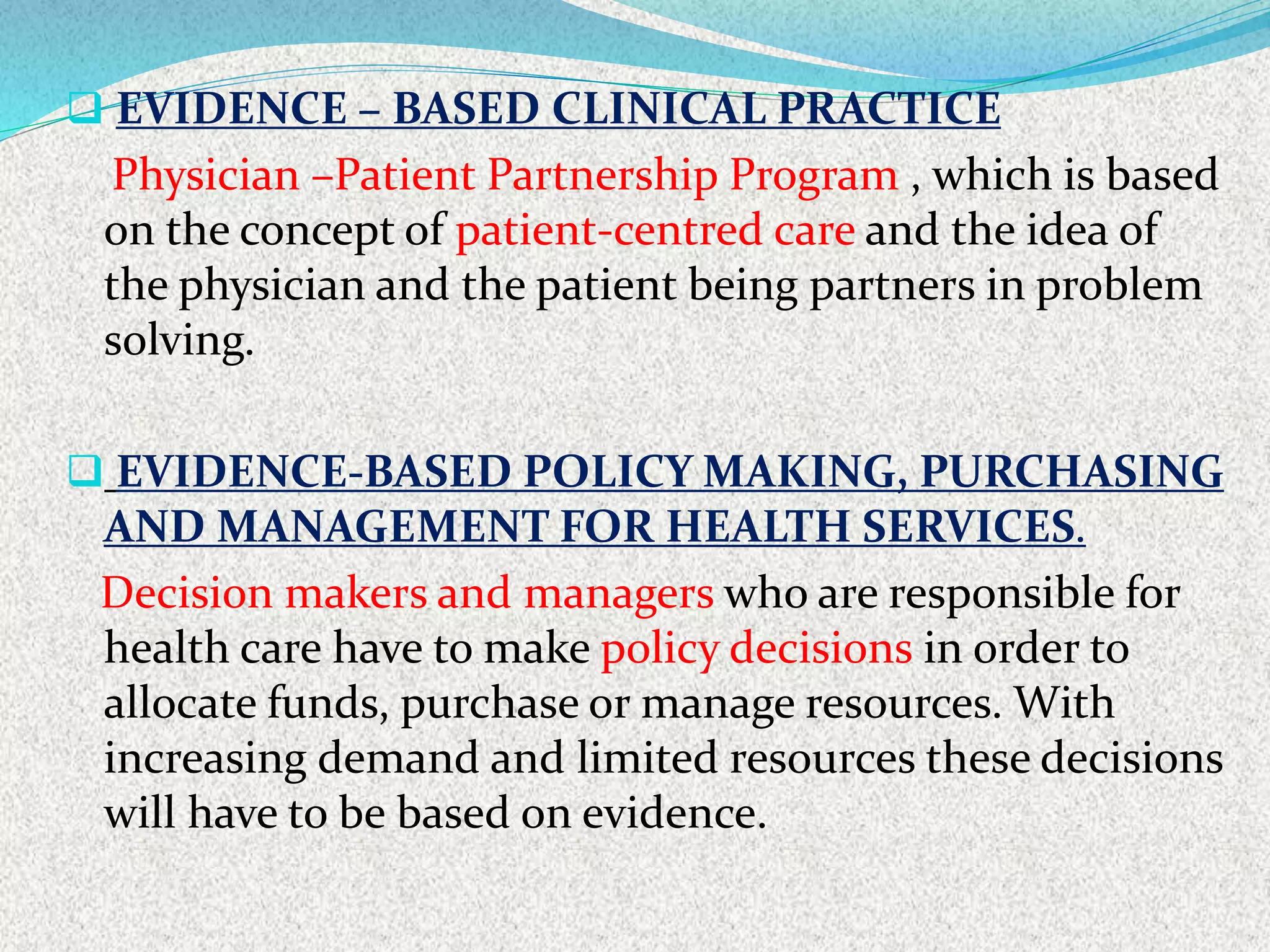  EVIDENCE – BASED CLINICAL PRACTICE
Physician –Patient Partnership Program , which is based
on the concept of patient-centred care and the idea of
the physician and the patient being partners in problem
solving.
 EVIDENCE-BASED POLICY MAKING, PURCHASING
AND MANAGEMENT FOR HEALTH SERVICES.
Decision makers and managers who are responsible for
health care have to make policy decisions in order to
allocate funds, purchase or manage resources. With
increasing demand and limited resources these decisions
will have to be based on evidence.
 
