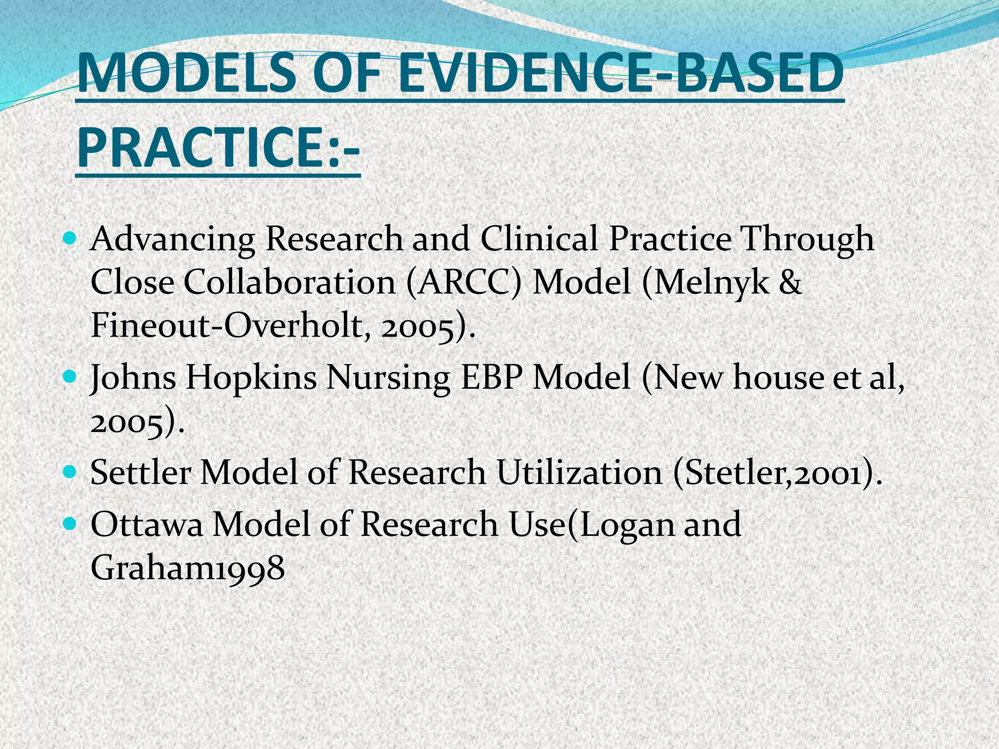 MODELS OF EVIDENCE-BASED
PRACTICE:-
 Advancing Research and Clinical Practice Through
Close Collaboration (ARCC) Model (Melnyk &
Fineout-Overholt, 2005).
 Johns Hopkins Nursing EBP Model (New house et al,
2005).
 Settler Model of Research Utilization (Stetler,2001).
 Ottawa Model of Research Use(Logan and
Graham1998
 