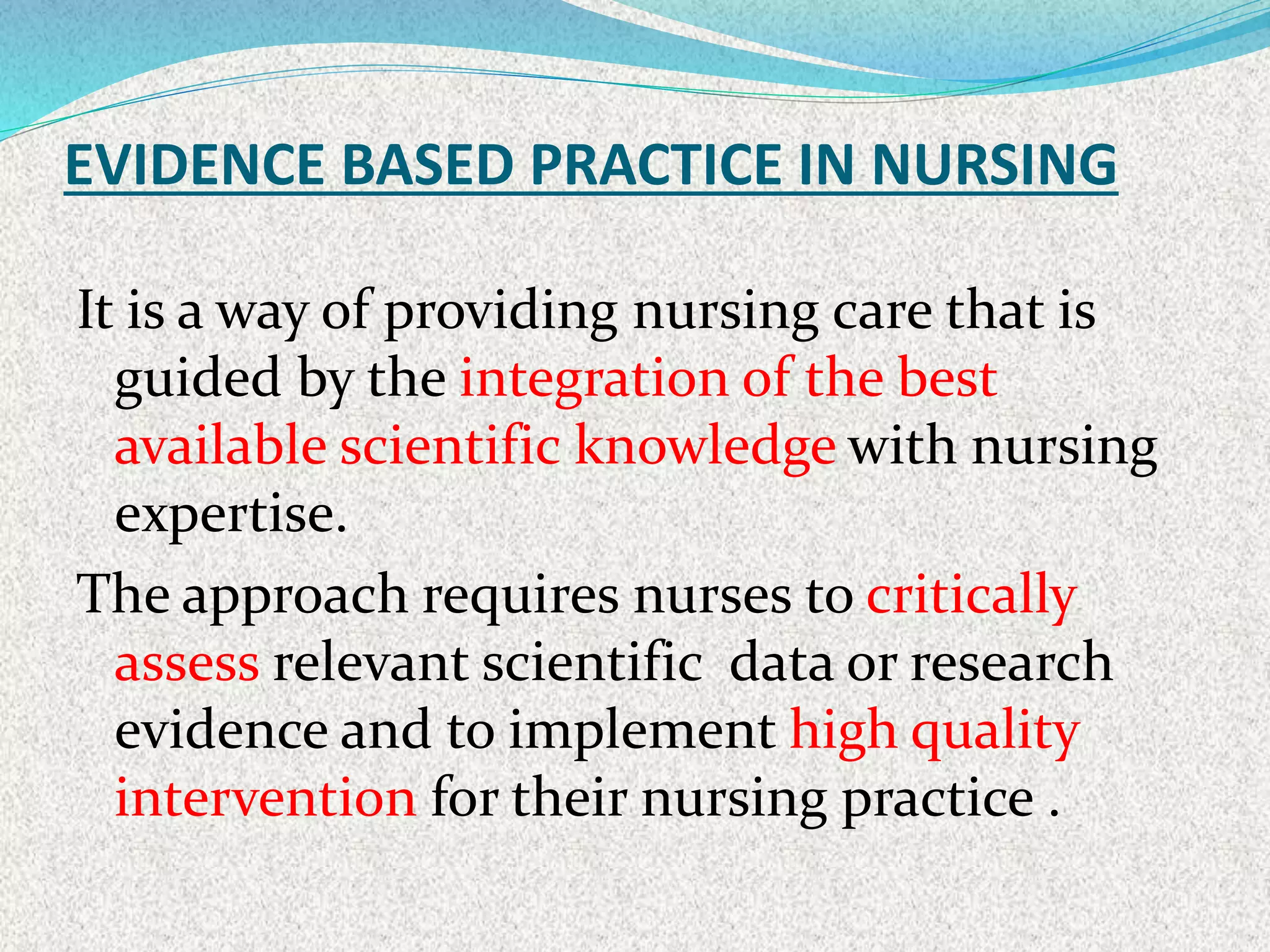 EVIDENCE BASED PRACTICE IN NURSING
It is a way of providing nursing care that is
guided by the integration of the best
available scientific knowledge with nursing
expertise.
The approach requires nurses to critically
assess relevant scientific data or research
evidence and to implement high quality
intervention for their nursing practice .
 