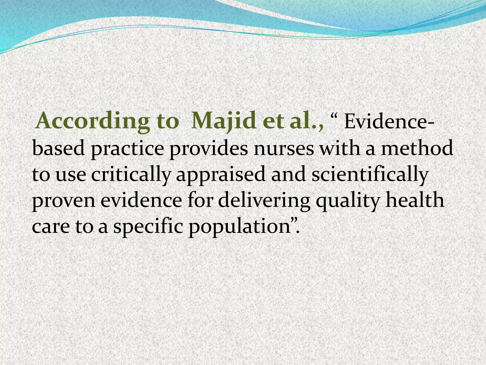 According to Majid et al., “ Evidence-
based practice provides nurses with a method
to use critically appraised and scientifically
proven evidence for delivering quality health
care to a specific population”.
 
