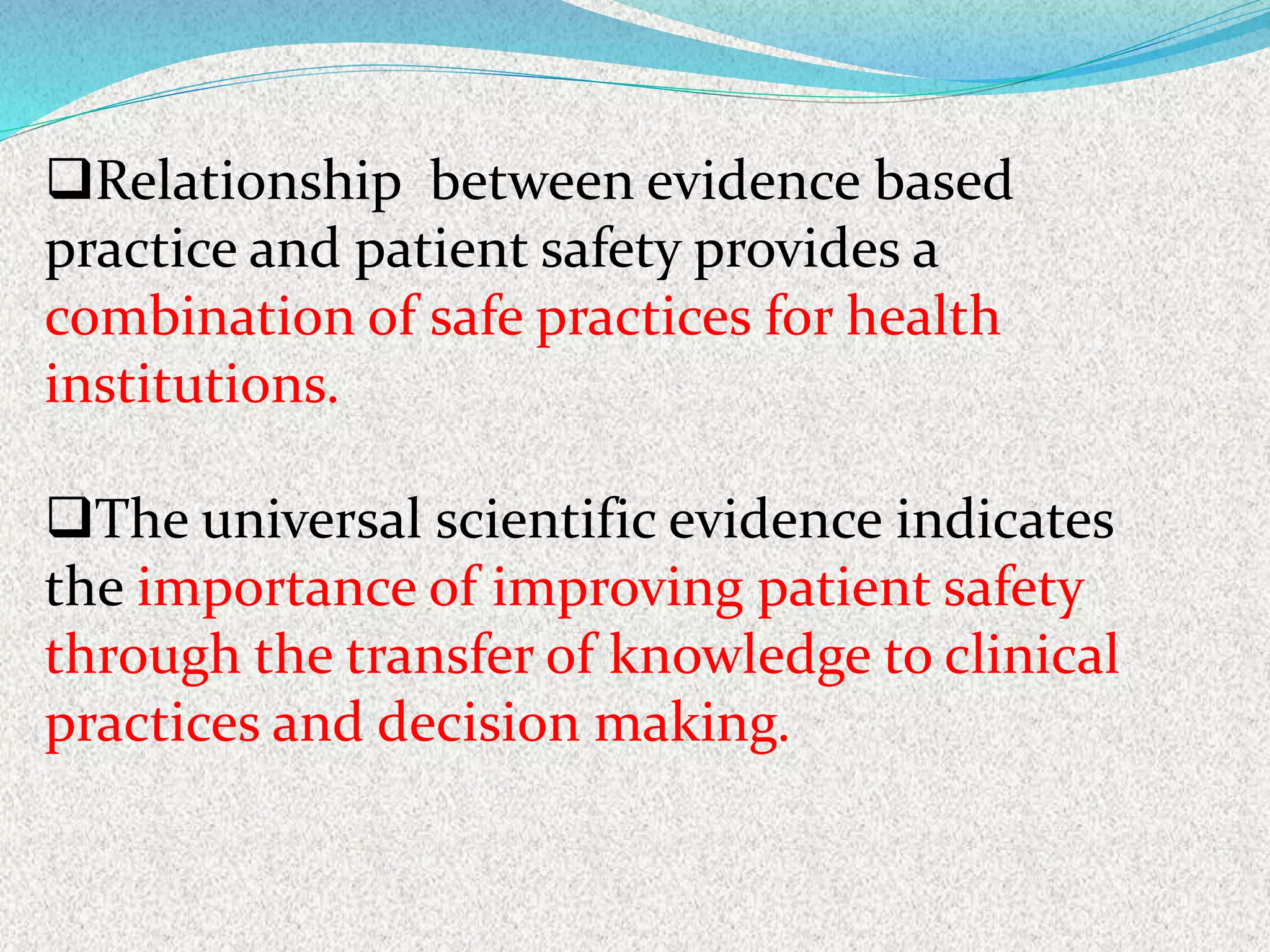 Relationship between evidence based
practice and patient safety provides a
combination of safe practices for health
institutions.
The universal scientific evidence indicates
the importance of improving patient safety
through the transfer of knowledge to clinical
practices and decision making.
 