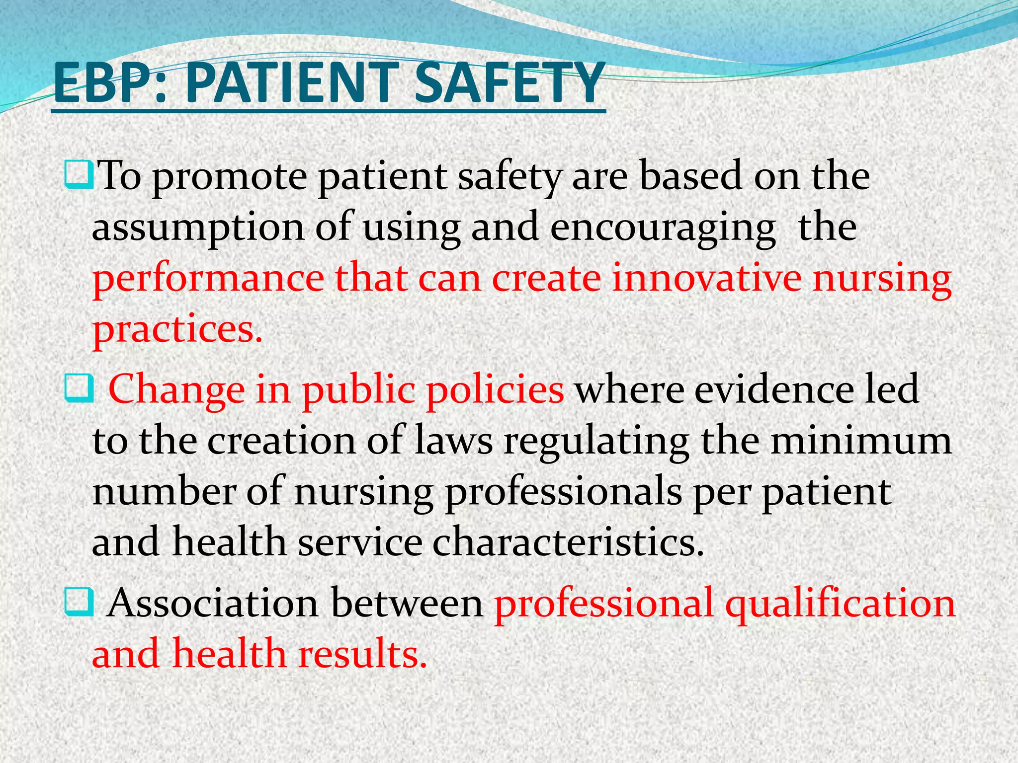 EBP: PATIENT SAFETY
To promote patient safety are based on the
assumption of using and encouraging the
performance that can create innovative nursing
practices.
 Change in public policies where evidence led
to the creation of laws regulating the minimum
number of nursing professionals per patient
and health service characteristics.
 Association between professional qualification
and health results.
 