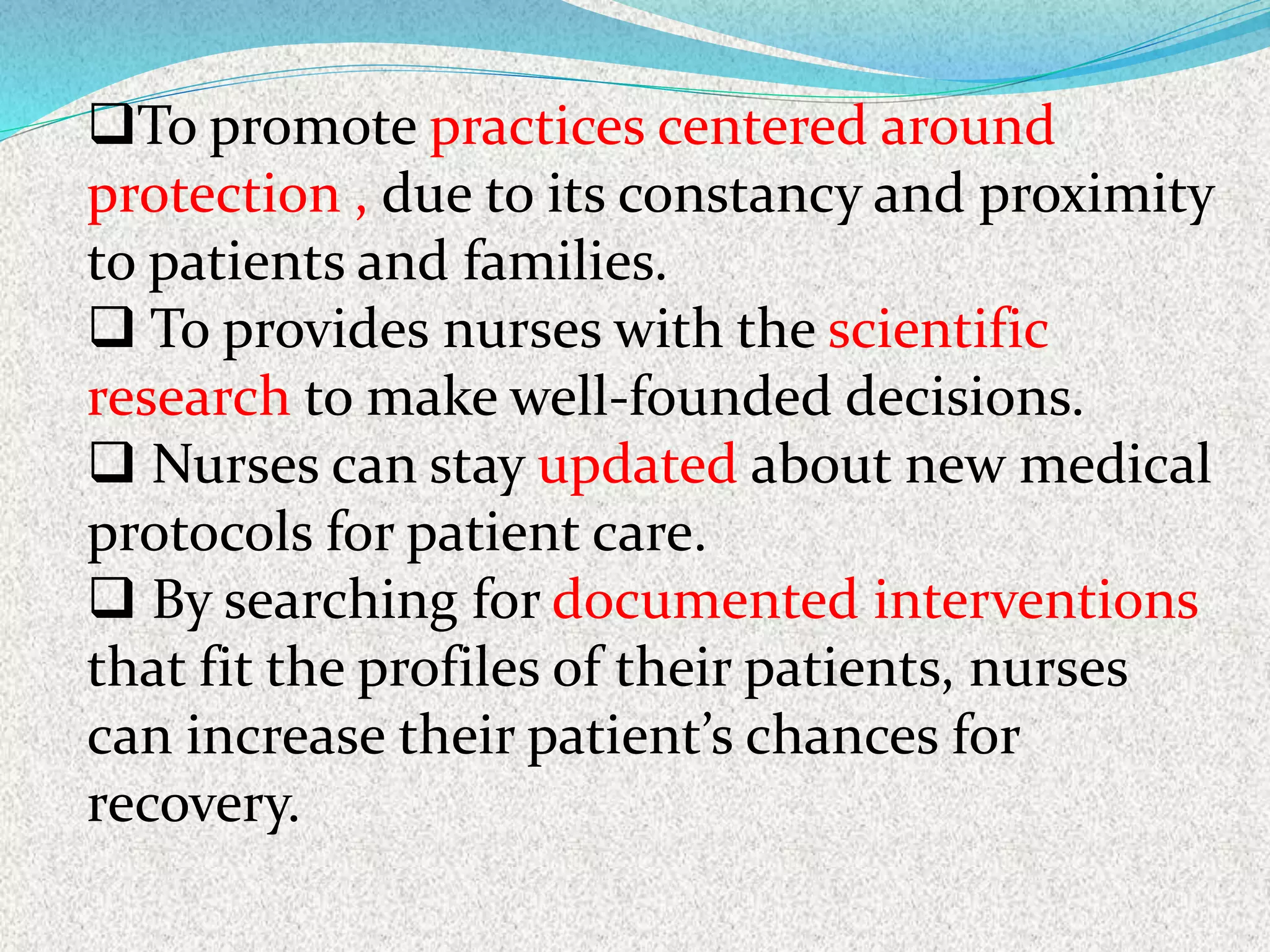To promote practices centered around
protection , due to its constancy and proximity
to patients and families.
 To provides nurses with the scientific
research to make well-founded decisions.
 Nurses can stay updated about new medical
protocols for patient care.
 By searching for documented interventions
that fit the profiles of their patients, nurses
can increase their patient’s chances for
recovery.
 