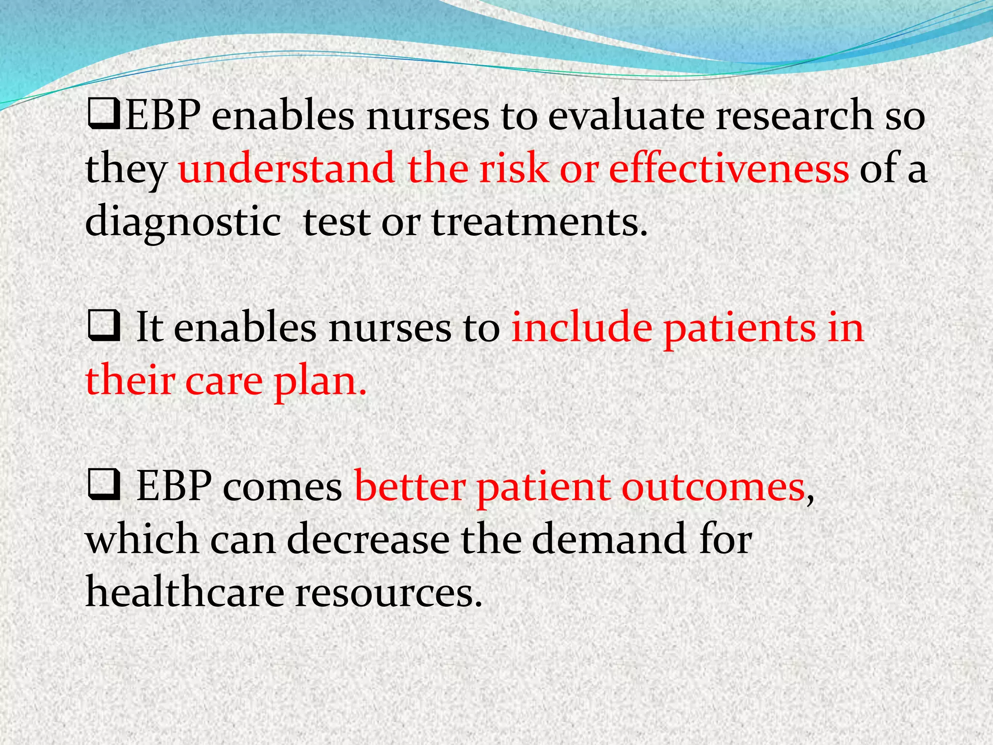 EBP enables nurses to evaluate research so
they understand the risk or effectiveness of a
diagnostic test or treatments.
 It enables nurses to include patients in
their care plan.
 EBP comes better patient outcomes,
which can decrease the demand for
healthcare resources.
 