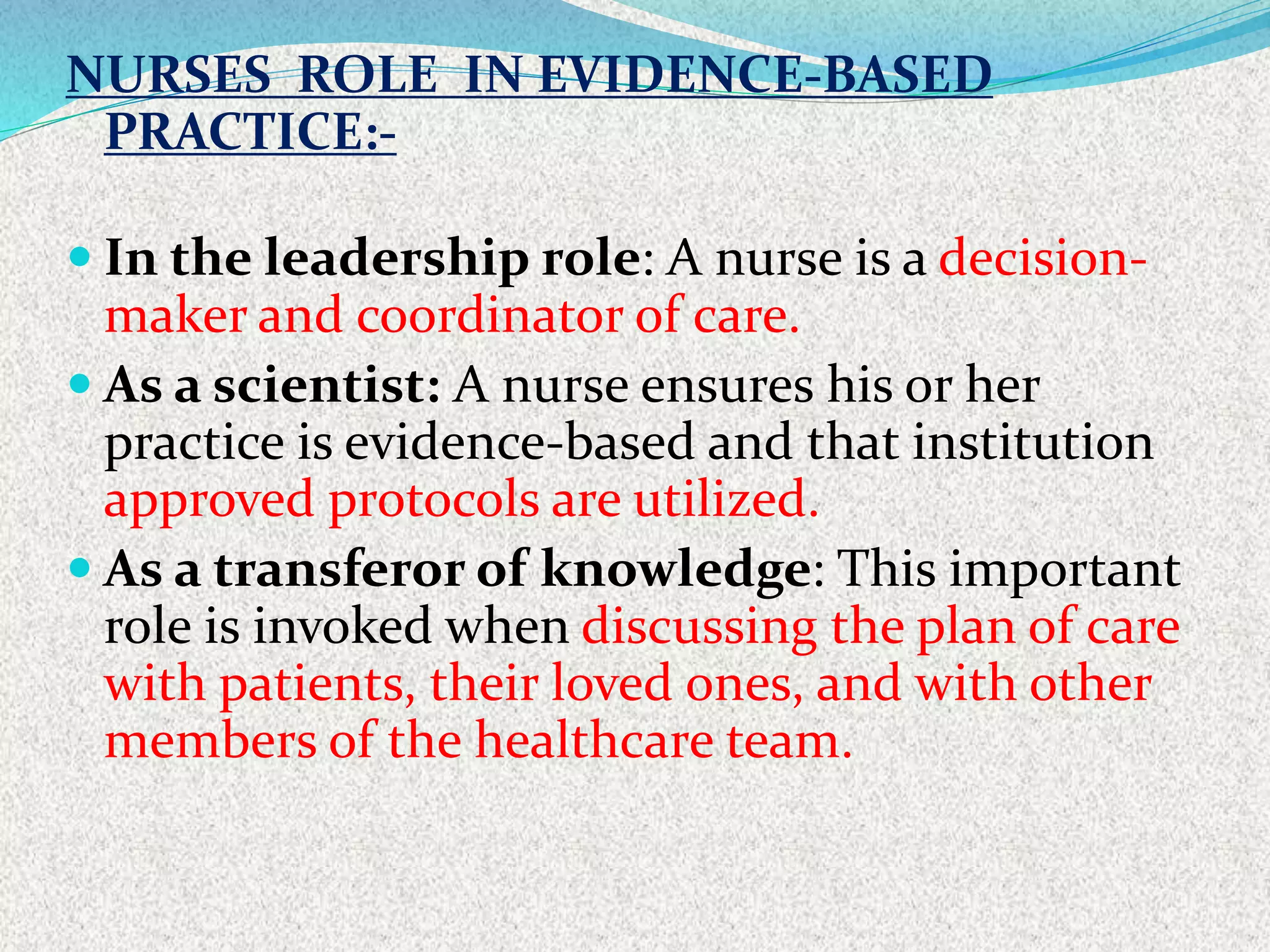 NURSES ROLE IN EVIDENCE-BASED
PRACTICE:-
 In the leadership role: A nurse is a decision-
maker and coordinator of care.
 As a scientist: A nurse ensures his or her
practice is evidence-based and that institution
approved protocols are utilized.
 As a transferor of knowledge: This important
role is invoked when discussing the plan of care
with patients, their loved ones, and with other
members of the healthcare team.
 