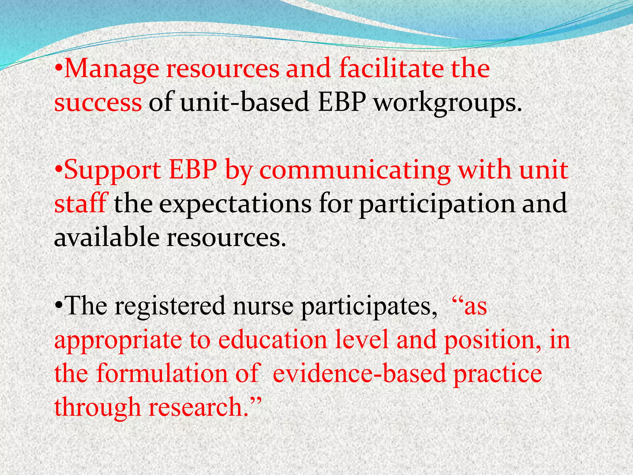 •Manage resources and facilitate the
success of unit-based EBP workgroups.
•Support EBP by communicating with unit
staff the expectations for participation and
available resources.
•The registered nurse participates, “as
appropriate to education level and position, in
the formulation of evidence-based practice
through research.”
 