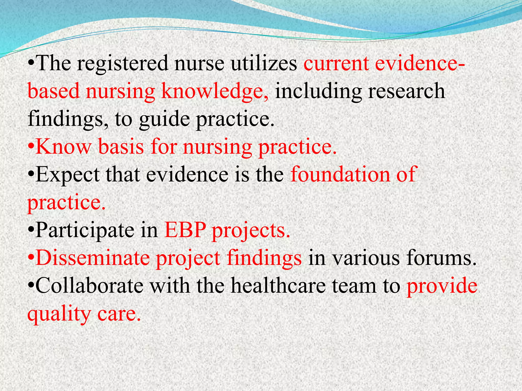 •The registered nurse utilizes current evidence-
based nursing knowledge, including research
findings, to guide practice.
•Know basis for nursing practice.
•Expect that evidence is the foundation of
practice.
•Participate in EBP projects.
•Disseminate project findings in various forums.
•Collaborate with the healthcare team to provide
quality care.
 