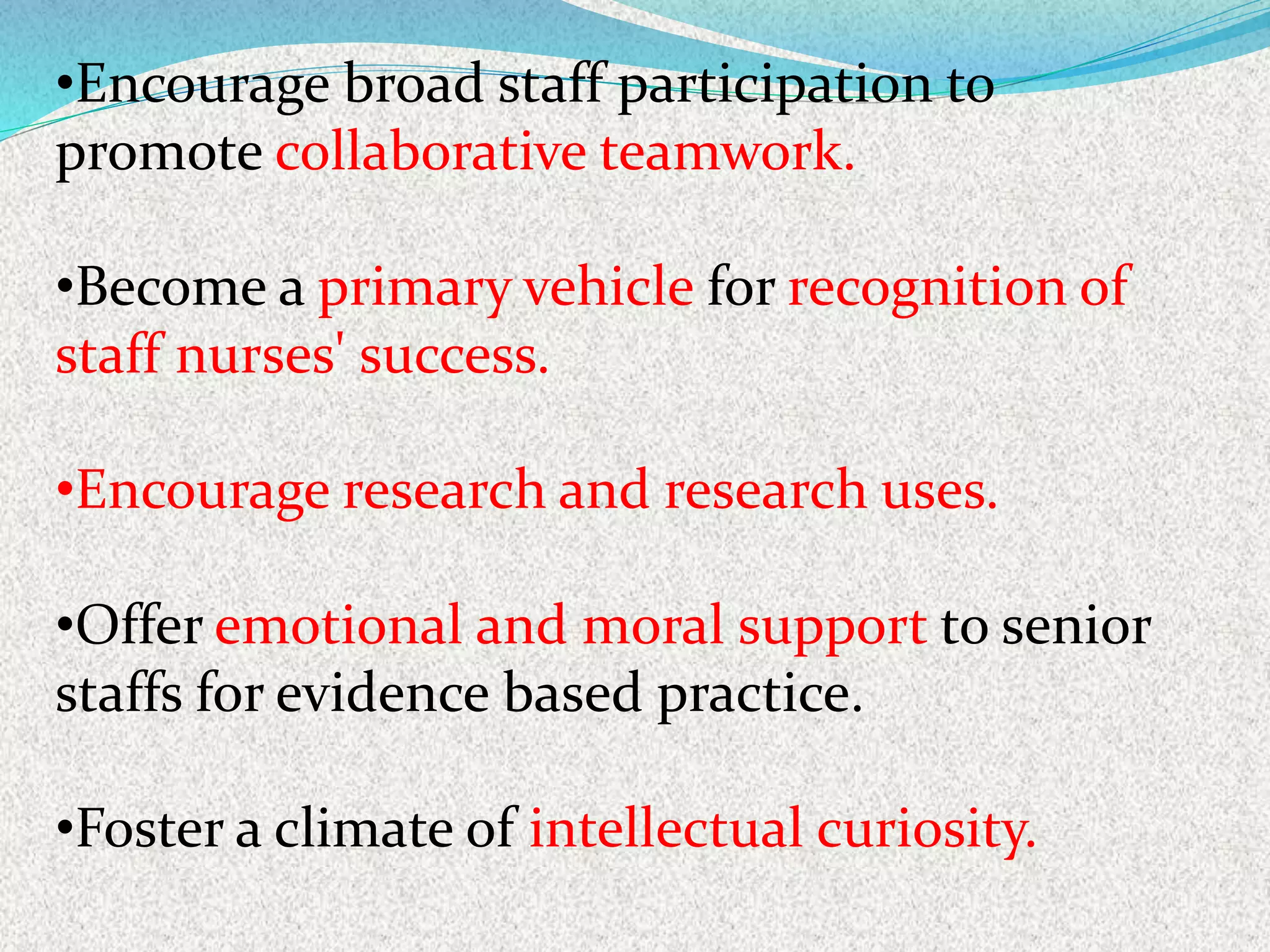•Encourage broad staff participation to
promote collaborative teamwork.
•Become a primary vehicle for recognition of
staff nurses' success.
•Encourage research and research uses.
•Offer emotional and moral support to senior
staffs for evidence based practice.
•Foster a climate of intellectual curiosity.
 
