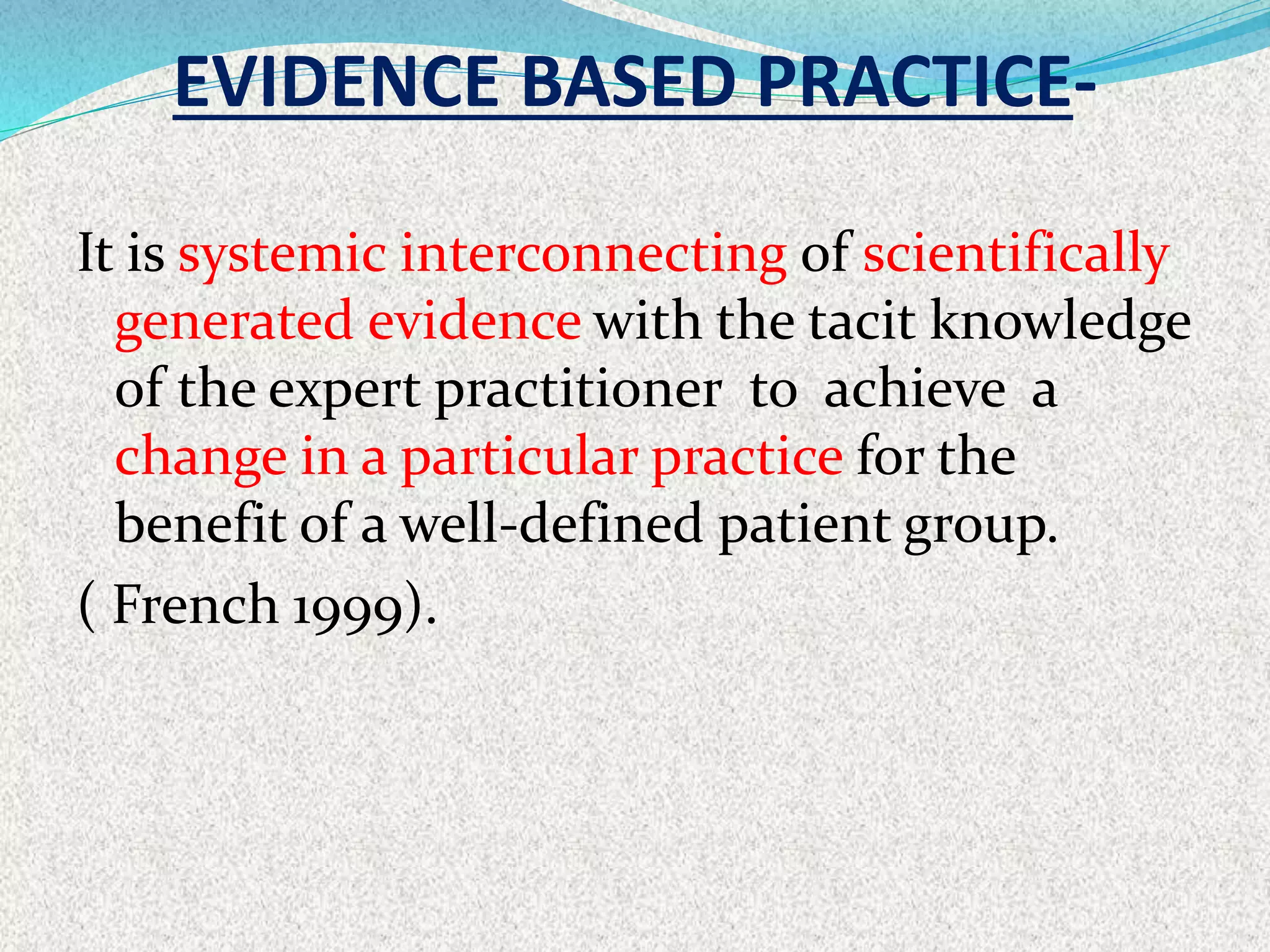 EVIDENCE BASED PRACTICE-
It is systemic interconnecting of scientifically
generated evidence with the tacit knowledge
of the expert practitioner to achieve a
change in a particular practice for the
benefit of a well-defined patient group.
( French 1999).
 