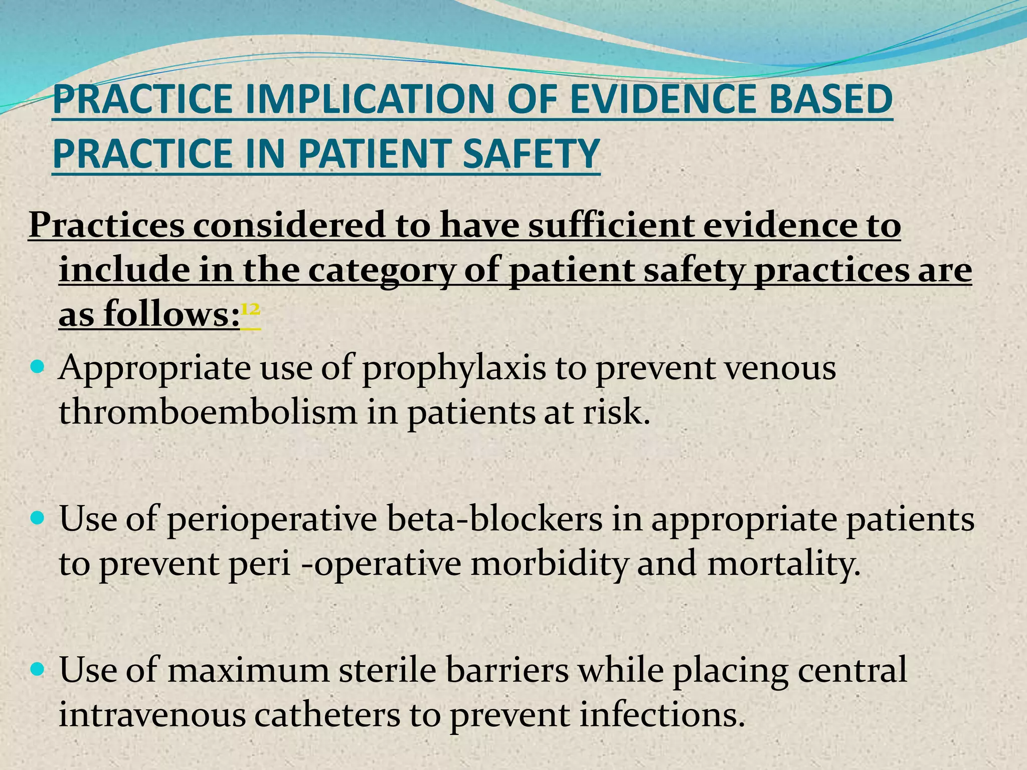 PRACTICE IMPLICATION OF EVIDENCE BASED
PRACTICE IN PATIENT SAFETY
Practices considered to have sufficient evidence to
include in the category of patient safety practices are
as follows:12
 Appropriate use of prophylaxis to prevent venous
thromboembolism in patients at risk.
 Use of perioperative beta-blockers in appropriate patients
to prevent peri -operative morbidity and mortality.
 Use of maximum sterile barriers while placing central
intravenous catheters to prevent infections.
 