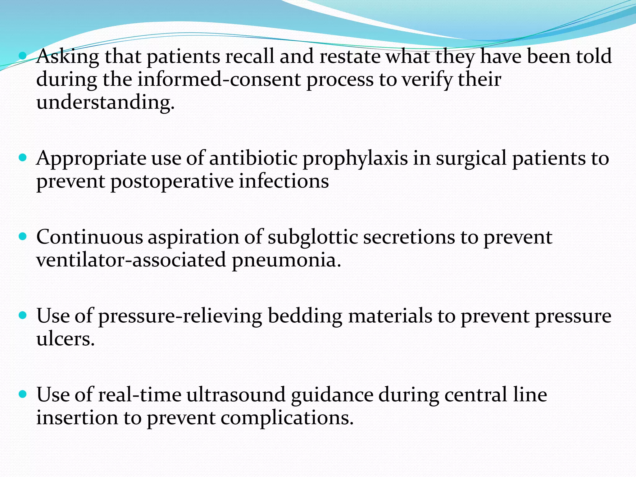  Asking that patients recall and restate what they have been told
during the informed-consent process to verify their
understanding.
 Appropriate use of antibiotic prophylaxis in surgical patients to
prevent postoperative infections
 Continuous aspiration of subglottic secretions to prevent
ventilator-associated pneumonia.
 Use of pressure-relieving bedding materials to prevent pressure
ulcers.
 Use of real-time ultrasound guidance during central line
insertion to prevent complications.
 