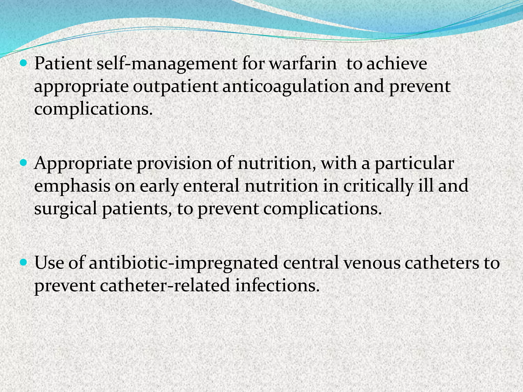 Patient self-management for warfarin to achieve
appropriate outpatient anticoagulation and prevent
complications.
 Appropriate provision of nutrition, with a particular
emphasis on early enteral nutrition in critically ill and
surgical patients, to prevent complications.
 Use of antibiotic-impregnated central venous catheters to
prevent catheter-related infections.
 