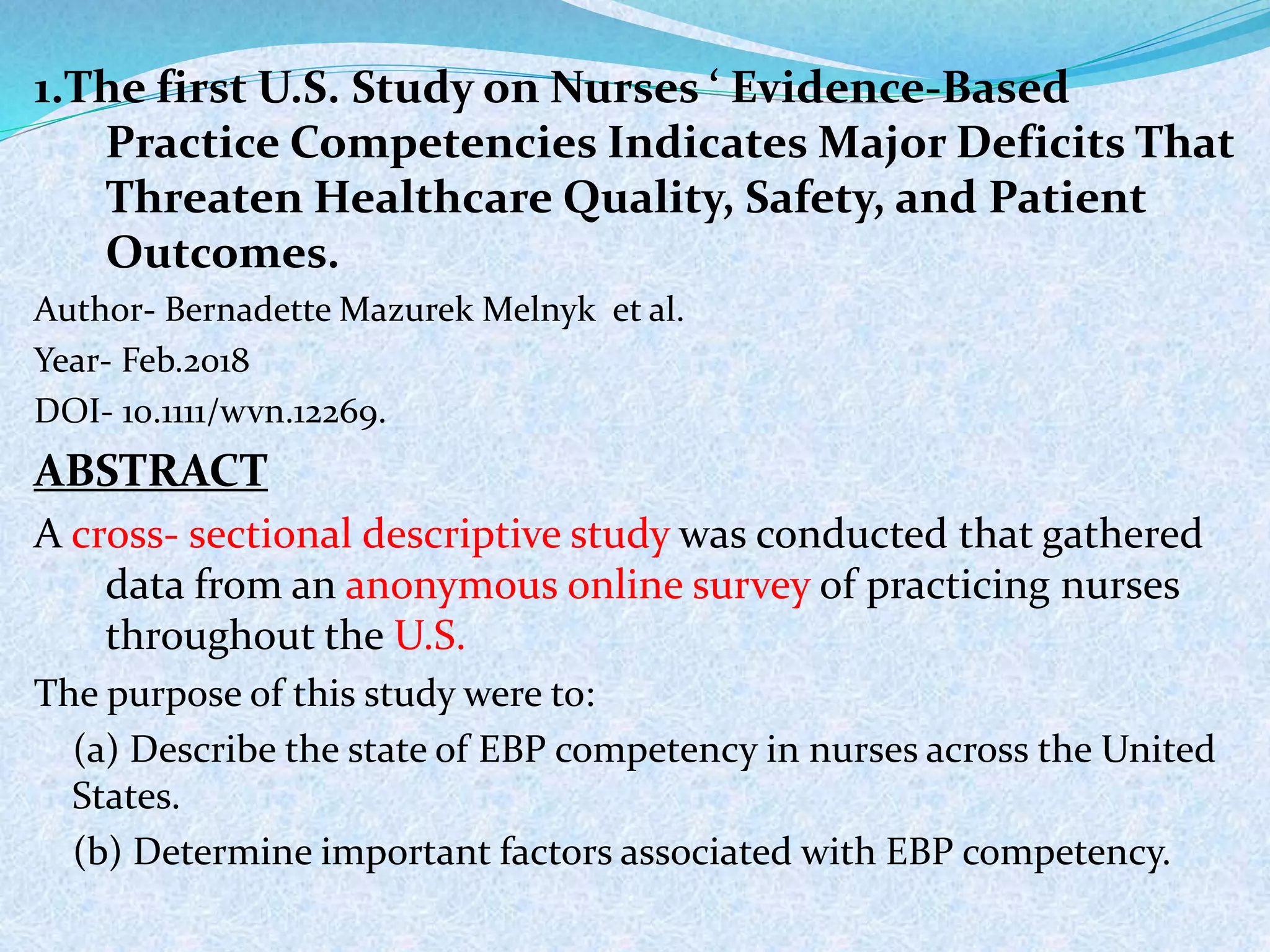 1.The first U.S. Study on Nurses ‘ Evidence-Based
Practice Competencies Indicates Major Deficits That
Threaten Healthcare Quality, Safety, and Patient
Outcomes.
Author- Bernadette Mazurek Melnyk et al.
Year- Feb.2018
DOI- 10.1111/wvn.12269.
ABSTRACT
A cross- sectional descriptive study was conducted that gathered
data from an anonymous online survey of practicing nurses
throughout the U.S.
The purpose of this study were to:
(a) Describe the state of EBP competency in nurses across the United
States.
(b) Determine important factors associated with EBP competency.
 