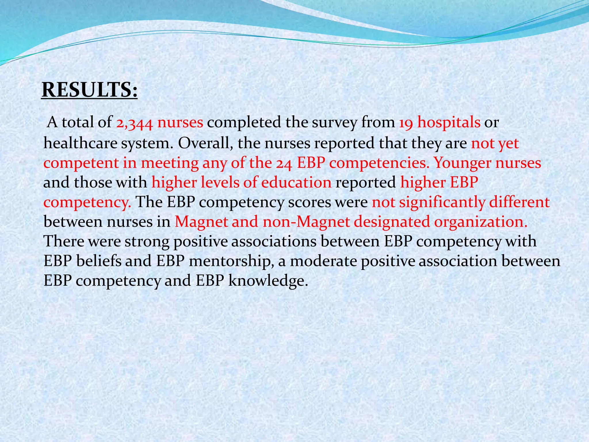 RESULTS:
A total of 2,344 nurses completed the survey from 19 hospitals or
healthcare system. Overall, the nurses reported that they are not yet
competent in meeting any of the 24 EBP competencies. Younger nurses
and those with higher levels of education reported higher EBP
competency. The EBP competency scores were not significantly different
between nurses in Magnet and non-Magnet designated organization.
There were strong positive associations between EBP competency with
EBP beliefs and EBP mentorship, a moderate positive association between
EBP competency and EBP knowledge.
 