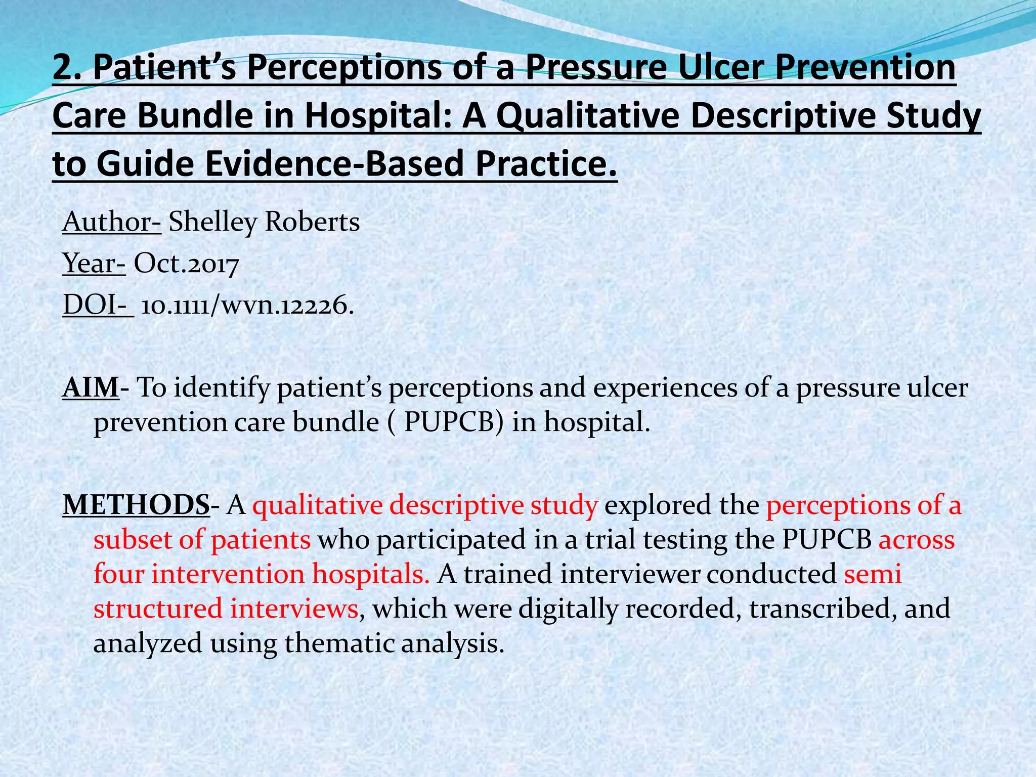 2. Patient’s Perceptions of a Pressure Ulcer Prevention
Care Bundle in Hospital: A Qualitative Descriptive Study
to Guide Evidence-Based Practice.
Author- Shelley Roberts
Year- Oct.2017
DOI- 10.1111/wvn.12226.
AIM- To identify patient’s perceptions and experiences of a pressure ulcer
prevention care bundle ( PUPCB) in hospital.
METHODS- A qualitative descriptive study explored the perceptions of a
subset of patients who participated in a trial testing the PUPCB across
four intervention hospitals. A trained interviewer conducted semi
structured interviews, which were digitally recorded, transcribed, and
analyzed using thematic analysis.
 