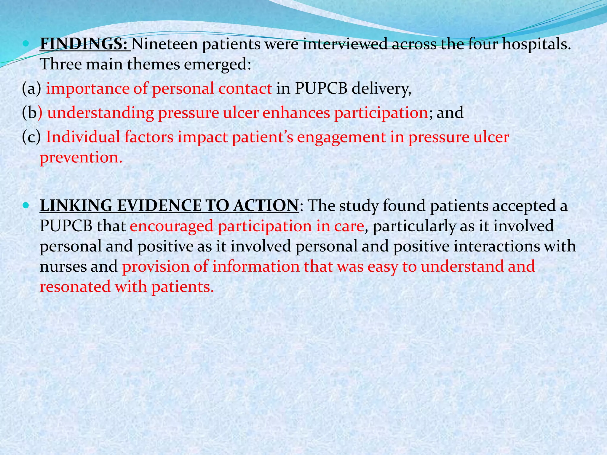  FINDINGS: Nineteen patients were interviewed across the four hospitals.
Three main themes emerged:
(a) importance of personal contact in PUPCB delivery,
(b) understanding pressure ulcer enhances participation; and
(c) Individual factors impact patient’s engagement in pressure ulcer
prevention.
 LINKING EVIDENCE TO ACTION: The study found patients accepted a
PUPCB that encouraged participation in care, particularly as it involved
personal and positive as it involved personal and positive interactions with
nurses and provision of information that was easy to understand and
resonated with patients.
 