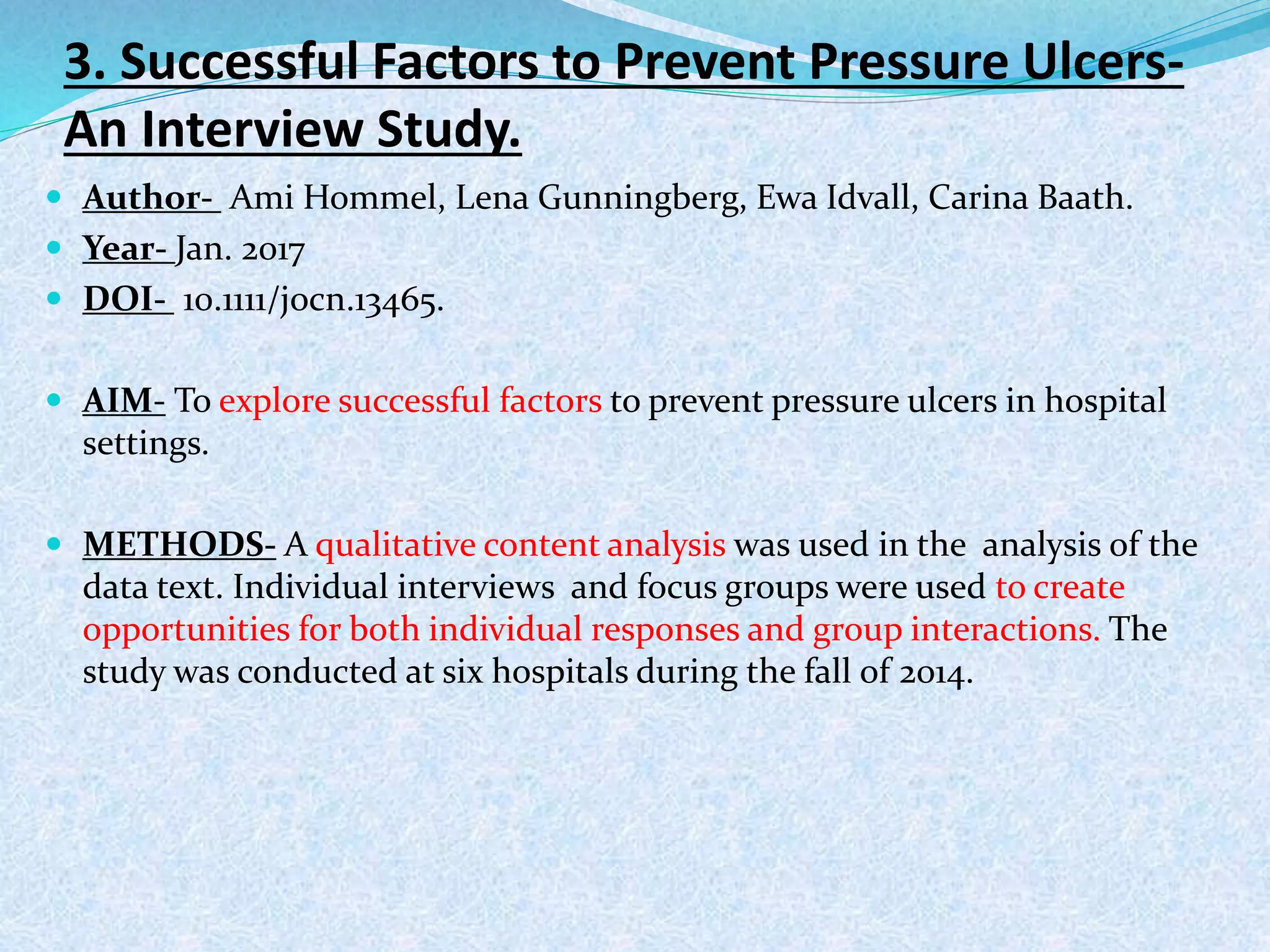 3. Successful Factors to Prevent Pressure Ulcers-
An Interview Study.
 Author- Ami Hommel, Lena Gunningberg, Ewa Idvall, Carina Baath.
 Year- Jan. 2017
 DOI- 10.1111/jocn.13465.
 AIM- To explore successful factors to prevent pressure ulcers in hospital
settings.
 METHODS- A qualitative content analysis was used in the analysis of the
data text. Individual interviews and focus groups were used to create
opportunities for both individual responses and group interactions. The
study was conducted at six hospitals during the fall of 2014.
 