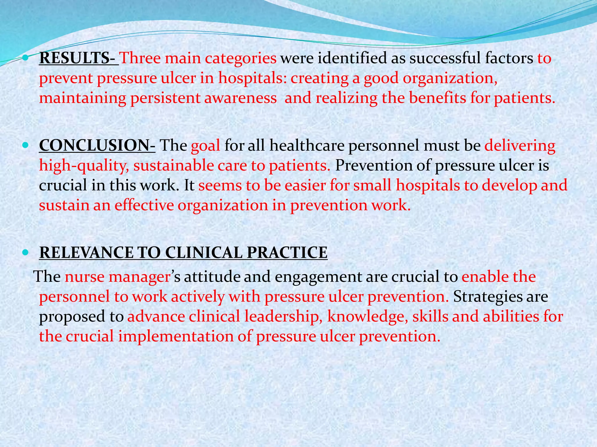  RESULTS- Three main categories were identified as successful factors to
prevent pressure ulcer in hospitals: creating a good organization,
maintaining persistent awareness and realizing the benefits for patients.
 CONCLUSION- The goal for all healthcare personnel must be delivering
high-quality, sustainable care to patients. Prevention of pressure ulcer is
crucial in this work. It seems to be easier for small hospitals to develop and
sustain an effective organization in prevention work.
 RELEVANCE TO CLINICAL PRACTICE
The nurse manager’s attitude and engagement are crucial to enable the
personnel to work actively with pressure ulcer prevention. Strategies are
proposed to advance clinical leadership, knowledge, skills and abilities for
the crucial implementation of pressure ulcer prevention.
 