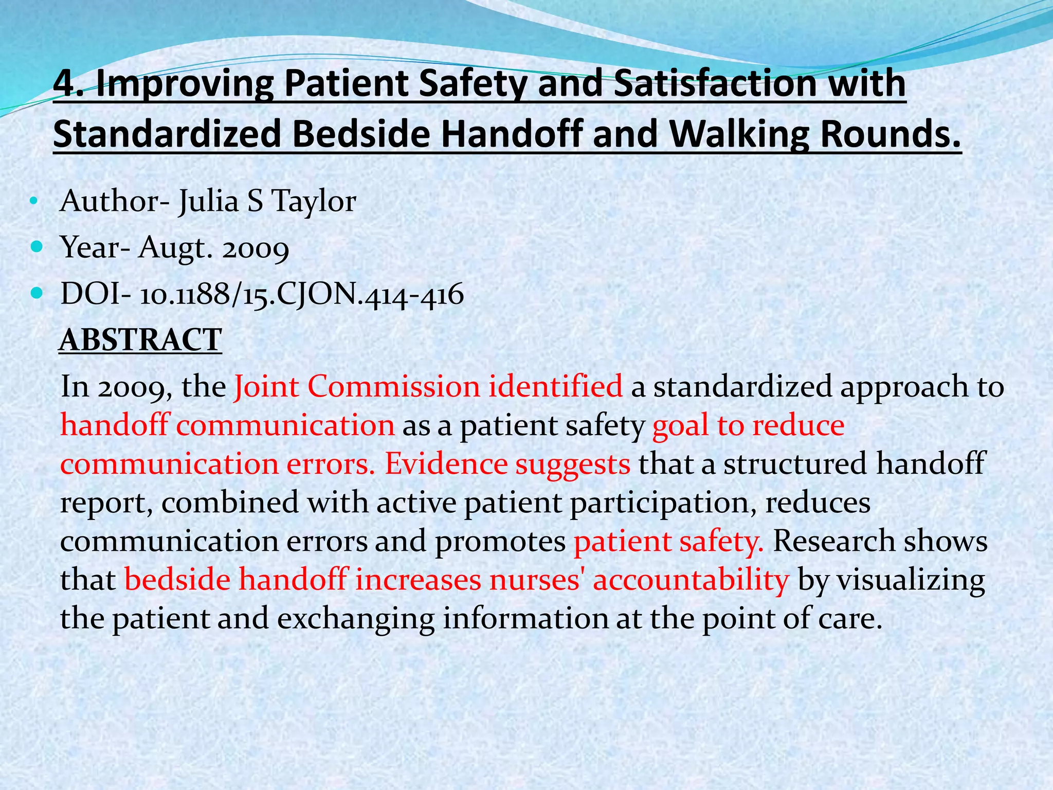 4. Improving Patient Safety and Satisfaction with
Standardized Bedside Handoff and Walking Rounds.
• Author- Julia S Taylor
 Year- Augt. 2009
 DOI- 10.1188/15.CJON.414-416
ABSTRACT
In 2009, the Joint Commission identified a standardized approach to
handoff communication as a patient safety goal to reduce
communication errors. Evidence suggests that a structured handoff
report, combined with active patient participation, reduces
communication errors and promotes patient safety. Research shows
that bedside handoff increases nurses' accountability by visualizing
the patient and exchanging information at the point of care.
 