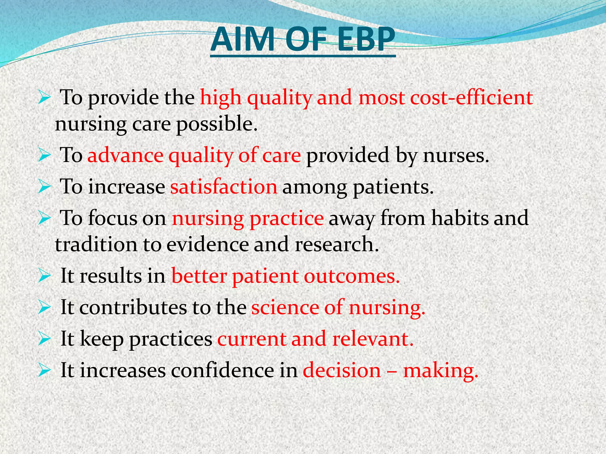 AIM OF EBP
 To provide the high quality and most cost-efficient
nursing care possible.
 To advance quality of care provided by nurses.
 To increase satisfaction among patients.
 To focus on nursing practice away from habits and
tradition to evidence and research.
 It results in better patient outcomes.
 It contributes to the science of nursing.
 It keep practices current and relevant.
 It increases confidence in decision – making.
 