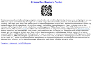 Evidence Based Practice In Nursing
Over the years nurses have relied on utilizing nursing interventions founded only on tradition. By following this trend nurses aren't giving the best care,
but the most popular care to patients. By choosing to care for patients using evidence based practice, nurses are giving the interventions they use
credibility. For example, many nurses know that the standard for repositioning patients is every two hours, however many nurses haven't explored why,
but they do it every shift. In research done with critical care nurses, it was found that "turning patients every 2 hours is essential to prevent poor
outcomes" and "turning critically ill patients is the first step to mobilizing patients" (Makic, Rauen, Watson, Poteet 2014). Furthermore, nurses are the
patients advocate, believing in this, a nurse should know why certain interventions are being used how they could positively or...show more content...
Meaning that facilities need nurses who will follow evidence based protocols that will keep patients safe and save the facility money down the line.
Inpatient falls is an event that no facility is happy about, it reflects negatively on the nurses and Medicare and Medicaid wont pay for the injuries
sustained, "Medicare and Medicaid Services that hospitals will no longer be reimbursed for certain nosocomial conditions (U.S. Department of Health
and Human Services, 2008). These hospital–acquired conditions, also called never events, include the cost of treating injuries obtained from hospital
falls" (Graham, 2012). In order to prevent hospital falls, evidence based care suggests that through medication management, environmental aids, fall
alarms and future technology such as video monitoring and fall prevention teams, the rate of hospital falls can be greatly
Get more content on HelpWriting.net
 