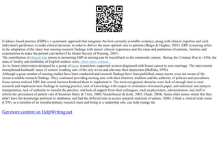 Evidence based practice (EBP) is a systematic approach that integrates the best currently available evidence, along with clinical expertise and each
individual's preference to make clinical decision, in order to deliver the most optimal care to patients (Baigis & Hughes, 2001). EBP in nursing refers
to the adaptation of the latest best nursing research findings with nurses' clinical experience and the value and preference of patients, families and
communities to make the patient care better (The Honor Society of Nursing, 2005).
The contribution of clinical trial nurses in promoting EBP in nursing can be traced back to the nineteenth century. During the Crimean War in 1850s, the
rates of fatality and morbidity of English soldiers were...show more content...
An in–home intervention designed by a group of nurse researchers supported women diagnosed with breast cancer to save marriage. The intervention
strengthened husbands' sense of control in taking care of the sick wives and alleviate their depression (McHale, 1998).
Although a great number of nursing studies have been conducted and research findings have been published, many nurses were not aware of the
recent available research findings. They continued providing nursing care with their intuition, tradition and the authority of policies and procedures.
Some nurses realized EBP, but several barriers hindered them to implement it. The most recognized obstacles were lack of enough time to read
research and implement new findings in nursing practice, lack of knowledge with respect to evaluation of research paper, and statistical and analysis
interpretation, lack of authority to transfer the practice, and lack of support from their colleagues, such as physicians, administration, and staff to
reform the procedures of patient care (Chummun Harry & Tiran, 2008; Niederhauser & Kohr, 2005; Olade, 2004). Some other nurses stated that they
didn't have the knowledge pertinent to databases, and had the difficult time to access research materials (Cadmus, 2008). I think a clinical trials nurse
(CTN), as a member of an interdisciplinary research team and being in a leadership role, can help change the
Get more content on HelpWriting.net
 