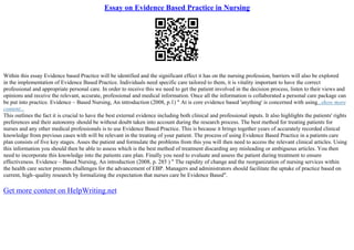 Essay on Evidence Based Practice in Nursing
Within this essay Evidence based Practice will be identified and the significant effect it has on the nursing profession, barriers will also be explored
in the implementation of Evidence Based Practice. Individuals need specific care tailored to them, it is vitality important to have the correct
professional and appropriate personal care. In order to receive this we need to get the patient involved in the decision process, listen to their views and
opinions and receive the relevant, accurate, professional and medical information. Once all the information is collaborated a personal care package can
be put into practice. Evidence – Based Nursing, An introduction (2008, p.1) " At is core evidence based 'anything' is concerned with using...show more
content...
This outlines the fact it is crucial to have the best external evidence including both clinical and professional inputs. It also highlights the patients' rights
preferences and their autonomy should be without doubt taken into account during the research process. The best method for treating patients for
nurses and any other medical professionals is to use Evidence Based Practice. This is because it brings together years of accurately recorded clinical
knowledge from previous cases with will be relevant in the treating of your patient. The process of using Evidence Based Practice in a patients care
plan consists of five key stages. Asses the patient and formulate the problems from this you will then need to access the relevant clinical articles. Using
this information you should then be able to assess which is the best method of treatment discarding any misleading or ambiguous articles. You then
need to incorporate this knowledge into the patients care plan. Finally you need to evaluate and assess the patient during treatment to ensure
effectiveness. Evidence – Based Nursing, An introduction (2008, p. 285 ) " The rapidity of change and the reorganization of nursing services within
the health care sector presents challenges for the advancement of EBP. Managers and administrators should facilitate the uptake of practice based on
current, high–quality research by formalizing the expectation that nurses care be Evidence Based".
Get more content on HelpWriting.net
 