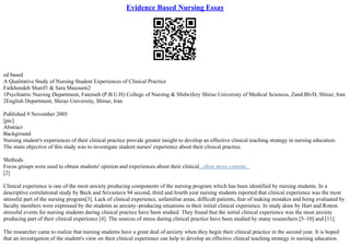 Evidence Based Nursing Essay
ed based
A Qualitative Study of Nursing Student Experiences of Clinical Practice
Farkhondeh Sharif1 & Sara Masoumi2
1Psychiatric Nursing Department, Fatemeh (P.B.U.H) College of Nursing & Midwifery Shiraz University of Medical Sciences, Zand BlvD, Shiraz, Iran
2English Department, Shiraz University, Shiraz, Iran
Published 9 November 2005
[pic]
Abstract
Background
Nursing student's experiences of their clinical practice provide greater insight to develop an effective clinical teaching strategy in nursing education.
The main objective of this study was to investigate student nurses' experience about their clinical practice.
Methods
Focus groups were used to obtain students' opinion and experiences about their clinical...show more content...
[2]
Clinical experience is one of the most anxiety producing components of the nursing program which has been identified by nursing students. In a
descriptive correlational study by Beck and Srivastava 94 second, third and fourth year nursing students reported that clinical experience was the most
stressful part of the nursing program[3]. Lack of clinical experience, unfamiliar areas, difficult patients, fear of making mistakes and being evaluated by
faculty members were expressed by the students as anxiety–producing situations in their initial clinical experience. In study done by Hart and Rotem
stressful events for nursing students during clinical practice have been studied. They found that the initial clinical experience was the most anxiety
producing part of their clinical experience [4]. The sources of stress during clinical practice have been studied by many researchers [5–10] and [11].
The researcher came to realize that nursing students have a great deal of anxiety when they begin their clinical practice in the second year. It is hoped
that an investigation of the student's view on their clinical experience can help to develop an effective clinical teaching strategy in nursing education.
 
