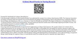 Evidence Based Practice In Nursing Research
Essential III: Scholarship for Evidence–Based Practice
I can demonstrate competency for this Essential because I can understand the concept of an evidence–based practice (EBP). The American Association
of Colleges of Nursing stated "the national voice for baccalaureate and graduate nursing programs, believes that education has a significant impact on
the knowledge and competencies of the nurse clinician, as it does for all health care providers" (The Impact of Education on Nursing Practice, 2016, p.
1). Nursing research is crucial to the nursing practice. Nursing research provides the scientific basis of knowledge impacting the health of society. The
goal of nursing research is to promote wellness, safety, and health.
I have had the opportunity to...show more content...
In my long–term care and rehab facility, we are involved in applications of evidence–based practices. We recently started a new initiative due to
evidence based practice for our increase in UTIs, the outcome for this EBPs is still pending, but I am hopeful for a positive outcome to improve the
quality of care for our patients. One EBP we have initiated with positive patient outcomes were from our fall prevention interventions. We implemented
Fluid, Ask, Bathroom (FAB) rounds at shift change due to a high number of falls occurring during this time. Implemented monthly meetings with the
multidisciplinary team to address recent falls. Each disciplinary making individualized patient recommendations, such as physical therapy, occupational
therapy, speech therapy for cognition if there is a recent decline noted. We evaluate the need for a specialty bed, impact mats or
Get more content on HelpWriting.net
 
