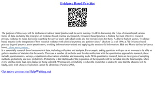 Evidence Based Practice
The purpose of this essay will be to discuss evidence based practise and its use in nursing, I will be discussing, the types of research and various
forms of data, including the principles of evidence based practise and research. Evidence Based practice is finding the most effective, research
proven, evidence to make decisions regarding the service users individual needs and the best decisions for them. As David Sackett quotes, "evidence
based practise is the integration of best research evidence with clinical expertise and patient values." (Sackett D, et al 1996, p.71) Evidence based
practice is good practice, assist practitioners, avoiding information overload and applying the most useful information. Hek and Moule defined evidence
based...show more content...
It is essentially research based on numerical data, including collection and analysis. For example, asking questions with yes or no answers to be able to
gather a number of statistics for the search. There are a number of methods used for data collection with the quantitative approach to research, these
include, questionnaires, surveys, experiments observation schedules and measuring tools. With quantitative research there are two types of sampling
methods, probability and non–probability. Probability is the likelihood of the population of the research will be included into the final sample, when
every unit has more than zero chance of being selected. Whereas non–probability is when the researcher is unable to state that the chances will be
likely, units with chance of selection cannot be identified. (Parahoo 2006,
Get more content on HelpWriting.net
 