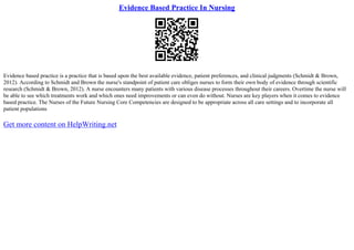 Evidence Based Practice In Nursing
Evidence based practice is a practice that is based upon the best available evidence, patient preferences, and clinical judgments (Schmidt & Brown,
2012). According to Schmidt and Brown the nurse's standpoint of patient care obliges nurses to form their own body of evidence through scientific
research (Schmidt & Brown, 2012). A nurse encounters many patients with various disease processes throughout their careers. Overtime the nurse will
be able to see which treatments work and which ones need improvements or can even do without. Nurses are key players when it comes to evidence
based practice. The Nurses of the Future Nursing Core Competencies are designed to be appropriate across all care settings and to incorporate all
patient populations
Get more content on HelpWriting.net
 
