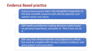 Evidence Based practice
Evidence-based practice (EBP) is the thoughtful integration of
the best scientific research with clinical expertise and
patient needs and values.
EBP health practitioners making decisions solely based
on personal experience, anecdote or “this is how we do
it.”
EBP says that clinical expertise and judgment is critical,
but must be coupled with the best research evidence and
good patient communication.
 