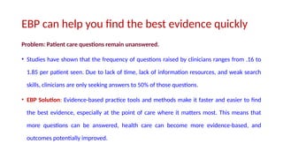 EBP can help you find the best evidence quickly
Problem: Patient care questions remain unanswered.
• Studies have shown that the frequency of questions raised by clinicians ranges from .16 to
1.85 per patient seen. Due to lack of time, lack of information resources, and weak search
skills, clinicians are only seeking answers to 50% of those questions.
• EBP Solution: Evidence-based practice tools and methods make it faster and easier to find
the best evidence, especially at the point of care where it matters most. This means that
more questions can be answered, health care can become more evidence-based, and
outcomes potentially improved.
 