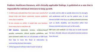• A 2010 study indicated that there were over seventy-five
clinical trials and eleven systematic reviews published
every day in medicine.
• At ten minutes an article, it would take over fourteen
hours every day to read them all.
• EBP Solution: Systematic reviews, evidence-based
practice summaries, clinical practice guidelines, and
peer-reviewed article lists are all examples of EBP tools
that help to tame this flood of information by
summarizing the best information.
• Critical appraisal methods make it easier to look at
• an article and be able to quickly determine its strengths
and weaknesses and its use for patient care. A core
element of EBP is the focus on patient-oriented outcomes
such as death, disability, and discomfort rather than
disease-oriented outcomes such as lab results.
• EBP tools and methods can help you to easily separate
the best, clinically relevant and patient-oriented evidence
from the rest.
Problem: Healthcare literature, with clinically applicable findings, is published at a rate that is
impossible for individual clinicians to keep up with.
 