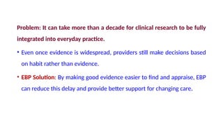 Problem: It can take more than a decade for clinical research to be fully
integrated into everyday practice.
• Even once evidence is widespread, providers still make decisions based
on habit rather than evidence.
• EBP Solution: By making good evidence easier to find and appraise, EBP
can reduce this delay and provide better support for changing care.
 