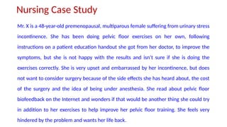 Nursing Case Study
Mr. X is a 48-year-old premenopausal, multiparous female suffering from urinary stress
incontinence. She has been doing pelvic floor exercises on her own, following
instructions on a patient education handout she got from her doctor, to improve the
symptoms, but she is not happy with the results and isn’t sure if she is doing the
exercises correctly. She is very upset and embarrassed by her incontinence, but does
not want to consider surgery because of the side effects she has heard about, the cost
of the surgery and the idea of being under anesthesia. She read about pelvic floor
biofeedback on the Internet and wonders if that would be another thing she could try
in addition to her exercises to help improve her pelvic floor training. She feels very
hindered by the problem and wants her life back.
 
