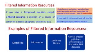 Examples of Filtered Information Resources:
DynaMed Micromedex
Cochrane
Library
Clinical practice
guidelines,
which you can
find in the TRIP
database
Filtered Information Resources
If you have a foreground question, consult
a filtered resource. a decision on a course of
action for a patient (diagnosis, treatment, etc.)
Clinical experts and subject specialists have
posed a question and then synthesized the
available primary studies – such as clinical trials
If your topic is not covered, you will need to
search the primary or unfiltered literature.
 