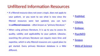 Unfiltered Information Resources
• If a filtered resource does not cover a topic, does not apply to
your patient, or you want to see what is new since the
filtered resources were last updated, you can turn
to unfiltered resources – often known as “primary literature.”
• When using primary literature, it is up to you to assess its
quality, validity and applicability to your patient. Likewise,
searching the primary literature can require more time and
expertise, which is why filtered resources are a good place to
get started. Every primary literature database is a little
different.
• PubMed
• CINAHL
• Embase
• PsycINFO
• Scopus
• Web of Science
 