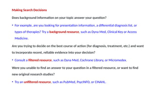 Making Search Decisions
Does background information on your topic answer your question?
• For example, are you looking for presentation information, a differential diagnosis list, or
types of therapies? Try a background resource, such as Dyna Med, Clinical Key or Access
Medicine.
Are you trying to decide on the best course of action (for diagnosis, treatment, etc.) and want
to incorporate recent, reliable evidence into your decision?
• Consult a filtered resource, such as Dyna Med, Cochrane Library, or Micromedex.
Were you unable to find an answer to your question in a filtered resource, or want to find
new original research studies?
• Try an unfiltered resource, such as PubMed, PsycINFO, or CINAHL.
 
