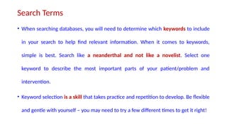 Search Terms
• When searching databases, you will need to determine which keywords to include
in your search to help find relevant information. When it comes to keywords,
simple is best. Search like a neanderthal and not like a novelist. Select one
keyword to describe the most important parts of your patient/problem and
intervention.
• Keyword selection is a skill that takes practice and repetition to develop. Be flexible
and gentle with yourself – you may need to try a few different times to get it right!
 