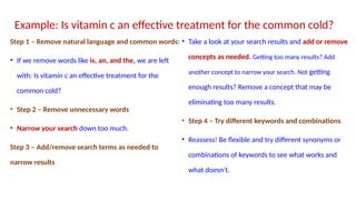 Step 1 – Remove natural language and common words:
• If we remove words like is, an, and the, we are left
with: Is vitamin c an effective treatment for the
common cold?
• Step 2 – Remove unnecessary words
• Narrow your search down too much.
Step 3 – Add/remove search terms as needed to
narrow results
• Take a look at your search results and add or remove
concepts as needed. Getting too many results? Add
another concept to narrow your search. Not getting
enough results? Remove a concept that may be
eliminating too many results.
• Step 4 – Try different keywords and combinations
• Reassess! Be flexible and try different synonyms or
combinations of keywords to see what works and
what doesn’t.
Example: Is vitamin c an effective treatment for the common cold?
 