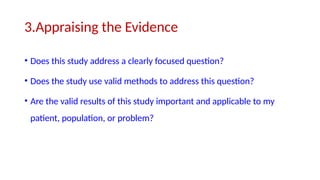 3.Appraising the Evidence
• Does this study address a clearly focused question?
• Does the study use valid methods to address this question?
• Are the valid results of this study important and applicable to my
patient, population, or problem?
 