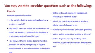 You may want to consider questions such as the following:
Diagnosis
Example application questions:
• Is the test affordable, accurate and available in my
practice or hospital?
• How likely is it that my patient has the disease if the
results are positive (i.e. positive predictive value or
post-test probability of a positive test)?
• How likely is it that my patient does not have the
disease if the results are negative (i.e. negative
predictive value or post-test probability of a negative
test)?
• Will the test results change my management
decisions (i.e. treatment plan)?
• What is the cost (financial and otherwise) and
relative value of alternate tests?
• Example of patient-oriented application questions:
• Will my patient be better off because of this test?
• Will the diagnosis impact patient-important
outcomes, e.g. quality of life, death, disability, cost,
etc?
 