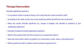 Therapy/Intervention
Example application questions:
• Is my patient similar enough to those in the study that the results would be valid?
• According to the study results, how much would my patient benefit from the treatment?
• Were the results clinically significant (i.e. change is tangible and valuable to patients) or just
statistically significant?
• Example of patient-oriented application questions:
• What is the quality of life with this treatment as compared to others?
• Does the intervention reflect my patient’s or community’s needs, values, and preferences?
• Will my patient be able to adhere to the treatment requirements?
 