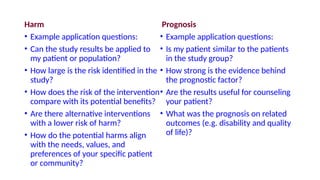 Harm
• Example application questions:
• Can the study results be applied to
my patient or population?
• How large is the risk identified in the
study?
• How does the risk of the intervention
compare with its potential benefits?
• Are there alternative interventions
with a lower risk of harm?
• How do the potential harms align
with the needs, values, and
preferences of your specific patient
or community?
Prognosis
• Example application questions:
• Is my patient similar to the patients
in the study group?
• How strong is the evidence behind
the prognostic factor?
• Are the results useful for counseling
your patient?
• What was the prognosis on related
outcomes (e.g. disability and quality
of life)?
 