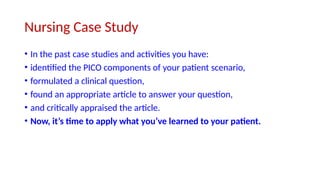 Nursing Case Study
• In the past case studies and activities you have:
• identified the PICO components of your patient scenario,
• formulated a clinical question,
• found an appropriate article to answer your question,
• and critically appraised the article.
• Now, it’s time to apply what you’ve learned to your patient.
 