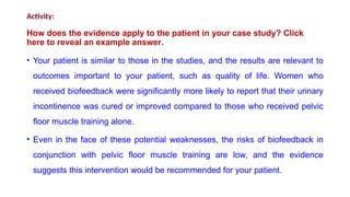 Activity:
How does the evidence apply to the patient in your case study? Click
here to reveal an example answer.
• Your patient is similar to those in the studies, and the results are relevant to
outcomes important to your patient, such as quality of life. Women who
received biofeedback were significantly more likely to report that their urinary
incontinence was cured or improved compared to those who received pelvic
floor muscle training alone.
• Even in the face of these potential weaknesses, the risks of biofeedback in
conjunction with pelvic floor muscle training are low, and the evidence
suggests this intervention would be recommended for your patient.
 